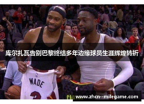 库尔扎瓦告别巴黎终结多年边缘球员生涯辉煌转折 库尔扎瓦告别巴黎终结多年边缘球员生涯辉煌转折