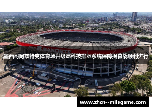 墨西哥阿兹特克体育场升级高科技排水系统保障揭幕战顺利进行