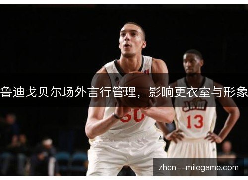 鲁迪戈贝尔场外言行管理,影响更衣室与形象 鲁迪戈贝尔场外言行管理,影响更衣室与形象